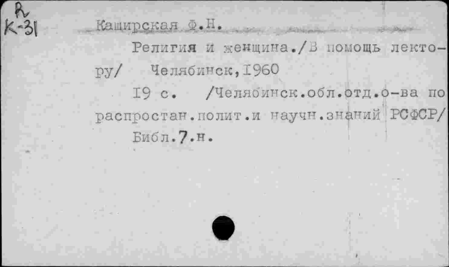 ﻿Кащир^ад, Д. Н. , г .
Религия и женщина./В помощь лектору/ Челябинск,1960
19 с.	/Челябинск.обл.отд.о-ва по
распростан.полит.и научи.знаний РСФСР/
Библ.7«н*